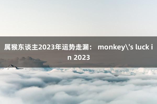 属猴东谈主2023年运势走漏： monkey's luck in 2023