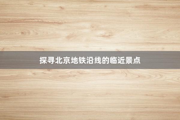 探寻北京地铁沿线的临近景点